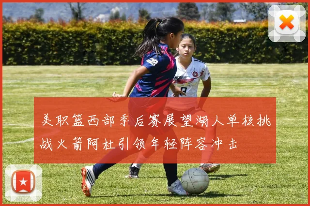 美职篮西部季后赛展望湖人单核挑战火箭阿杜引领年轻阵容冲击