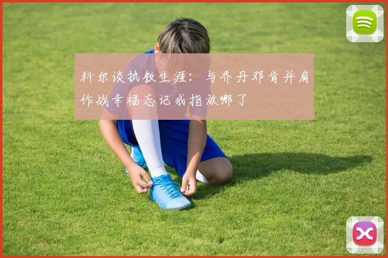 科尔谈执教生涯：与乔丹邓肯并肩作战幸福忘记戒指放哪了