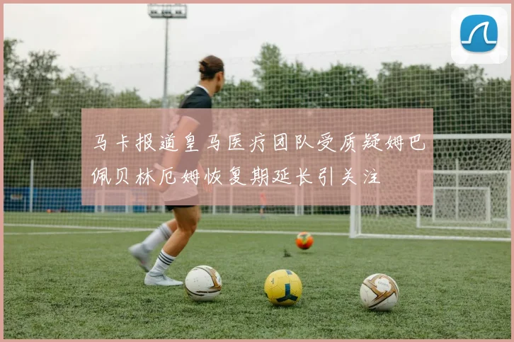 马卡报道皇马医疗团队受质疑姆巴佩贝林厄姆恢复期延长引关注