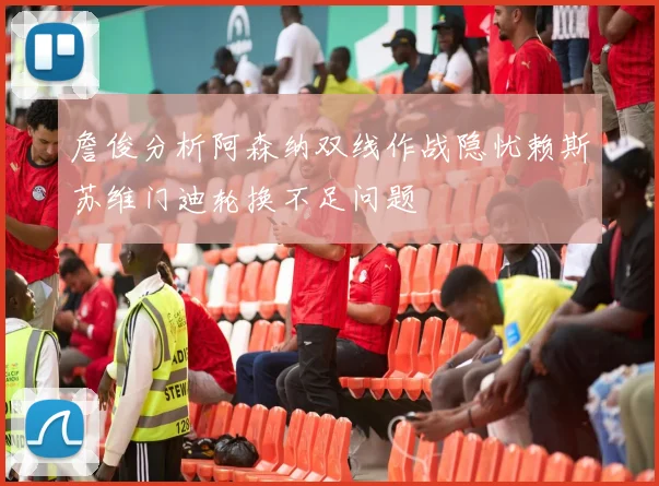 詹俊分析阿森纳双线作战隐忧赖斯苏维门迪轮换不足问题