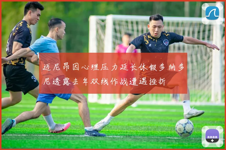 迈尼昂因心理压力延长休假多纳多尼透露去年双线作战遭遇挫折