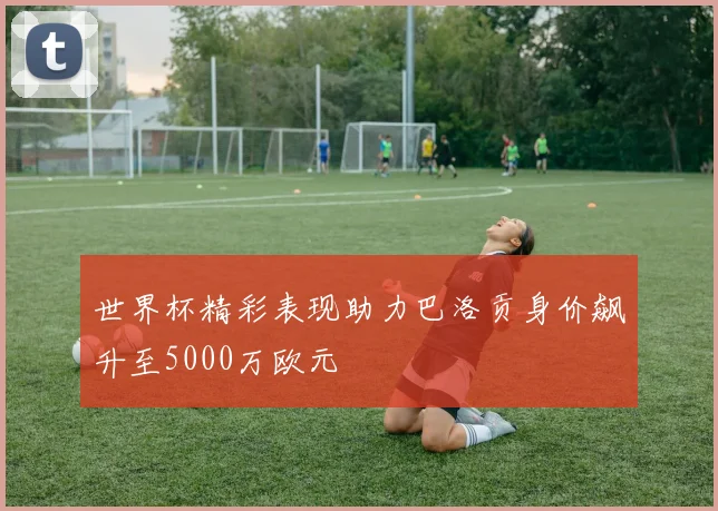 世界杯精彩表现助力巴洛贡身价飙升至5000万欧元