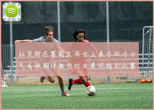 拉莫斯在赛前发布会上表示双方士气高涨期待激烈对决展现精彩比赛
