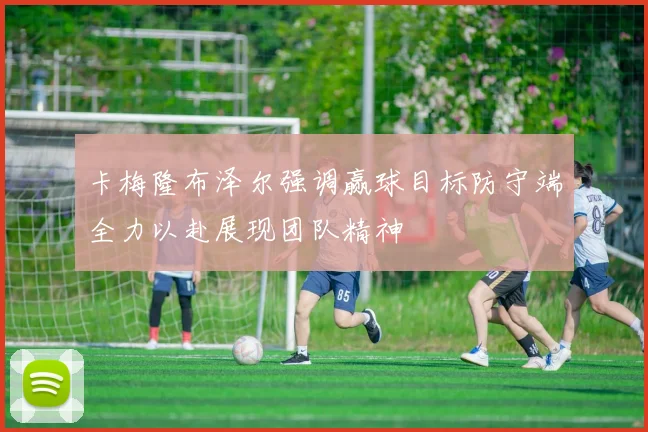 卡梅隆布泽尔强调赢球目标防守端全力以赴展现团队精神