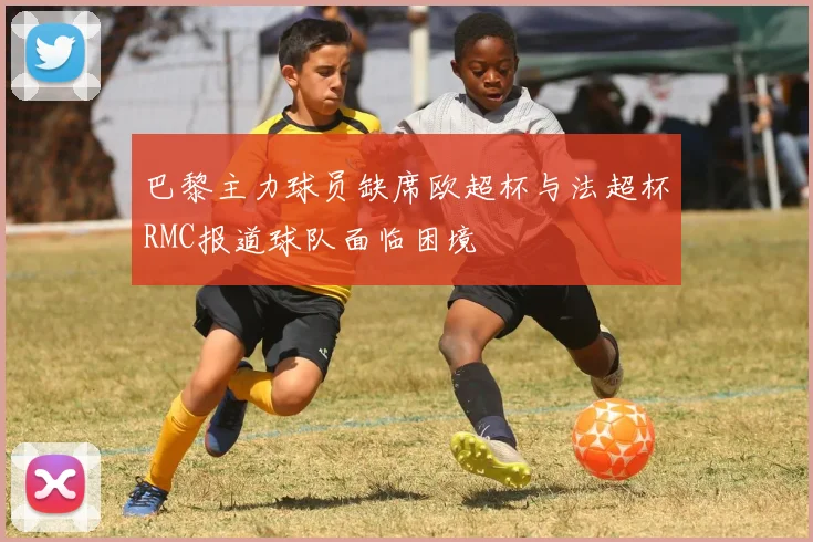 巴黎主力球员缺席欧超杯与法超杯RMC报道球队面临困境