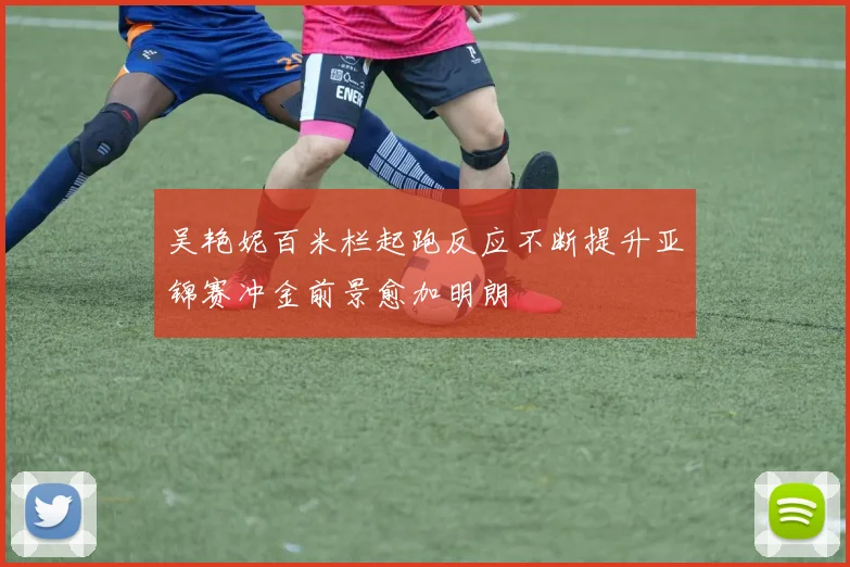 吴艳妮百米栏起跑反应不断提升亚锦赛冲金前景愈加明朗
