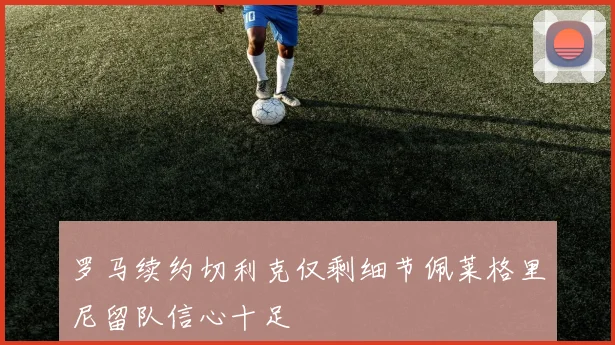 罗马续约切利克仅剩细节佩莱格里尼留队信心十足