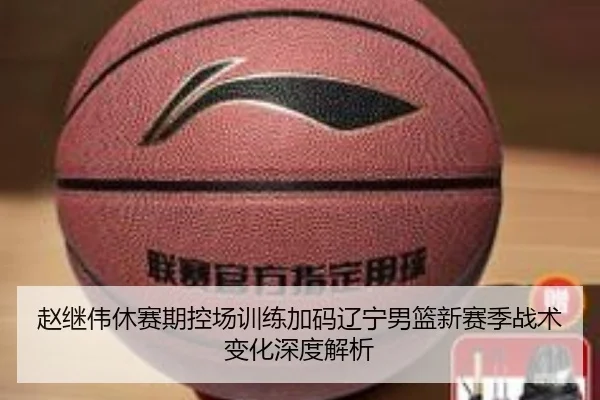 赵继伟休赛期控场训练加码辽宁男篮新赛季战术变化深度解析