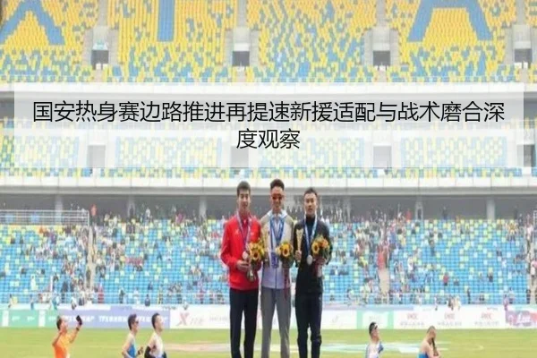 国安热身赛边路推进再提速新援适配与战术磨合深度观察