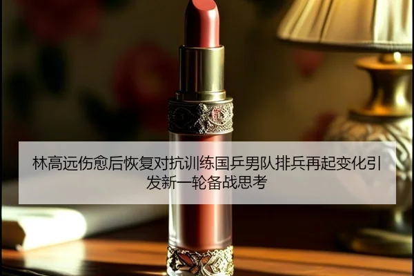 林高远伤愈后恢复对抗训练国乒男队排兵再起变化引发新一轮备战思考
