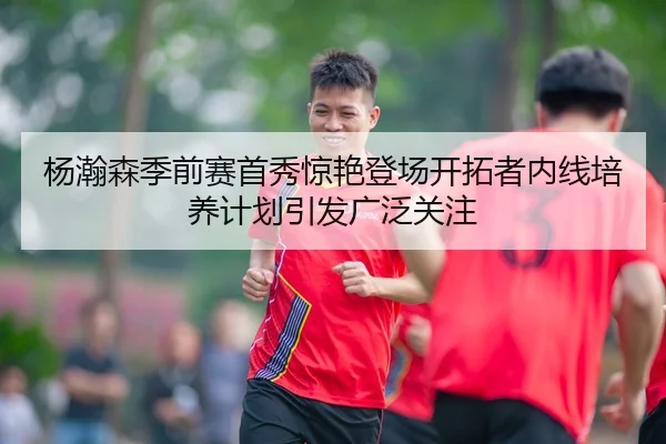 杨瀚森季前赛首秀惊艳登场开拓者内线培养计划引发广泛关注
