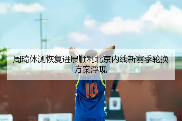 周琦体测恢复进展顺利北京内线新赛季轮换方案浮现